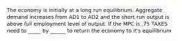 The economy is initially at a long run equilibrium. Aggregate demand increases from AD1 to AD2 and the short run output is above full employment level of output. If the MPC is .75 TAXES need to _____ by ______ to return the economy to it's equilibrium