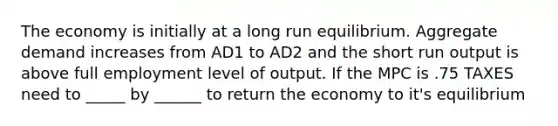 The economy is initially at a long run equilibrium. Aggregate demand increases from AD1 to AD2 and the short run output is above full employment level of output. If the MPC is .75 TAXES need to _____ by ______ to return the economy to it's equilibrium