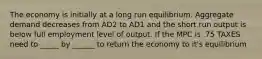 The economy is initially at a long run equilibrium. Aggregate demand decreases from AD2 to AD1 and the short run output is below full employment level of output. If the MPC is .75 TAXES need to _____ by ______ to return the economy to it's equilibrium