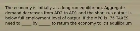 The economy is initially at a long run equilibrium. Aggregate demand decreases from AD2 to AD1 and the short run output is below full employment level of output. If the MPC is .75 TAXES need to _____ by ______ to return the economy to it's equilibrium