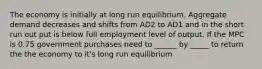 The economy is initially at long run equilibrium. Aggregate demand decreases and shifts from AD2 to AD1 and in the short run out put is below full employment level of output. If the MPC is 0.75 government purchases need to ______ by _____ to return the the economy to it's long run equilibrium