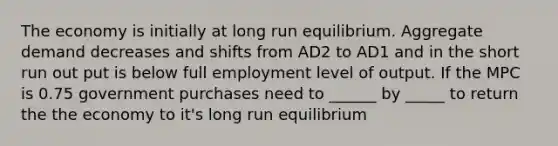 The economy is initially at long run equilibrium. Aggregate demand decreases and shifts from AD2 to AD1 and in the short run out put is below full employment level of output. If the MPC is 0.75 government purchases need to ______ by _____ to return the the economy to it's long run equilibrium