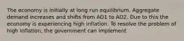 The economy is initially at long run equilibrium. Aggregate demand increases and shifts from AD1 to AD2. Due to this the economy is experiencing high inflation. To resolve the problem of high inflation, the government can implement