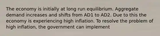 The economy is initially at long run equilibrium. Aggregate demand increases and shifts from AD1 to AD2. Due to this the economy is experiencing high inflation. To resolve the problem of high inflation, the government can implement