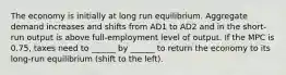 The economy is initially at long run equilibrium. Aggregate demand increases and shifts from AD1 to AD2 and in the short-run output is above full-employment level of output. If the MPC is 0.75, taxes need to ______ by ______ to return the economy to its long-run equilibrium (shift to the left).