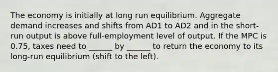 The economy is initially at long run equilibrium. Aggregate demand increases and shifts from AD1 to AD2 and in the short-run output is above full-employment level of output. If the MPC is 0.75, taxes need to ______ by ______ to return the economy to its long-run equilibrium (shift to the left).