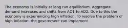 The economy is initially at long run equilibrium. Aggregate demand Increases and shifts from AD1 to AD2. Due to this the economy is experiencing high inflation. To resolve the problem of high inflation, the government can implement