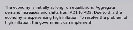 The economy is initially at long run equilibrium. Aggregate demand Increases and shifts from AD1 to AD2. Due to this the economy is experiencing high inflation. To resolve the problem of high inflation, the government can implement