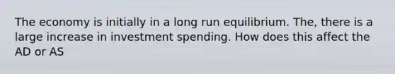 The economy is initially in a long run equilibrium. The, there is a large increase in investment spending. How does this affect the AD or AS