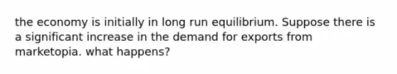 the economy is initially in long run equilibrium. Suppose there is a significant increase in the demand for exports from marketopia. what happens?