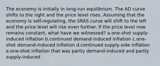 The economy is initially in long-run equilibrium. The AD curve shifts to the right and the price level rises. Assuming that the economy is self-regulating, the SRAS curve will shift to the left and the price level will rise even further. If the price level now remains constant, what have we witnessed? a.one-shot supply-induced inflation b.continued demand-induced inflation c.one-shot demand-induced inflation d.continued supply-side inflation e.one-shot inflation that was partly demand-induced and partly supply-induced