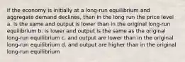 If the economy is initially at a long-run equilibrium and aggregate demand declines, then in the long run the price level a. is the same and output is lower than in the original long-run equilibrium b. is lower and output is the same as the original long-run equilibrium c. and output are lower than in the original long-run equilibrium d. and output are higher than in the original long-run equilibrium