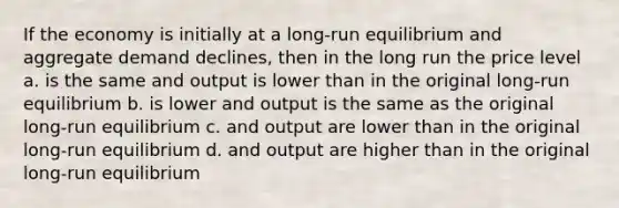 If the economy is initially at a long-run equilibrium and aggregate demand declines, then in the long run the price level a. is the same and output is lower than in the original long-run equilibrium b. is lower and output is the same as the original long-run equilibrium c. and output are lower than in the original long-run equilibrium d. and output are higher than in the original long-run equilibrium