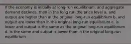 If the economy is initially at long-run equilibrium, and aggregate demand declines, then in the long run the price level a. and output are higher than in the original long-run equilibrium b. and output are lower than in the original long-run equilibrium c. is lower and output is the same as the original long-run equilibrium d. is the same and output is lower than in the original long-run equilibrium