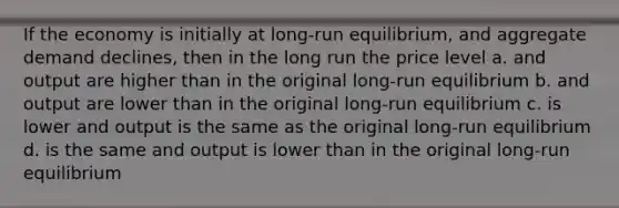 If the economy is initially at long-run equilibrium, and aggregate demand declines, then in the long run the price level a. and output are higher than in the original long-run equilibrium b. and output are lower than in the original long-run equilibrium c. is lower and output is the same as the original long-run equilibrium d. is the same and output is lower than in the original long-run equilibrium