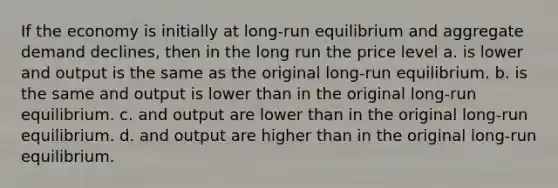 If the economy is initially at long-run equilibrium and aggregate demand declines, then in the long run the price level a. is lower and output is the same as the original long-run equilibrium. b. is the same and output is lower than in the original long-run equilibrium. c. and output are lower than in the original long-run equilibrium. d. and output are higher than in the original long-run equilibrium.