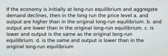 If the economy is initially at long-run equilibrium and aggregate demand declines, then in the long run the price level a. and output are higher than in the original long-run equilibrium. b. and output are lower than in the original long-run equilibrium. c. is lower and output is the same as the original long-run equilibrium. d. is the same and output is lower than in the original long-run equilibrium