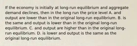 If the economy is initially at long-run equilibrium and aggregate demand declines, then in the long run the price level A. and output are lower than in the original long-run equilibrium. B. is the same and output is lower than in the original long-run equilibrium. C. and output are higher than in the original long-run equilibrium. D. is lower and output is the same as the original long-run equilibrium.