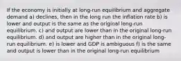 If the economy is initially at long-run equilibrium and aggregate demand a) declines, then in the long run the inflation rate b) is lower and output is the same as the original long-run equilibrium. c) and output are lower than in the original long-run equilibrium. d) and output are higher than in the original long-run equilibrium. e) is lower and GDP is ambiguous f) is the same and output is lower than in the original long-run equilibrium