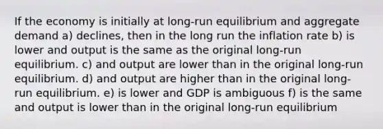 If the economy is initially at long-run equilibrium and aggregate demand a) declines, then in the long run the inflation rate b) is lower and output is the same as the original long-run equilibrium. c) and output are lower than in the original long-run equilibrium. d) and output are higher than in the original long-run equilibrium. e) is lower and GDP is ambiguous f) is the same and output is lower than in the original long-run equilibrium