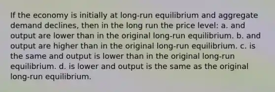 If the economy is initially at long-run equilibrium and aggregate demand declines, then in the long run the price level: a. and output are lower than in the original long-run equilibrium. b. and output are higher than in the original long-run equilibrium. c. is the same and output is lower than in the original long-run equilibrium. d. is lower and output is the same as the original long-run equilibrium.