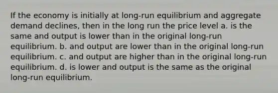 If the economy is initially at long-run equilibrium and aggregate demand declines, then in the long run the price level a. is the same and output is lower than in the original long-run equilibrium. b. and output are lower than in the original long-run equilibrium. c. and output are higher than in the original long-run equilibrium. d. is lower and output is the same as the original long-run equilibrium.