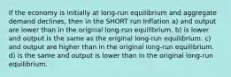 If the economy is initially at long-run equilibrium and aggregate demand declines, then in the SHORT run Inflation a) and output are lower than in the original long-run equilibrium. b) is lower and output is the same as the original long-run equilibrium. c) and output are higher than in the original long-run equilibrium. d) is the same and output is lower than in the original long-run equilibrium.