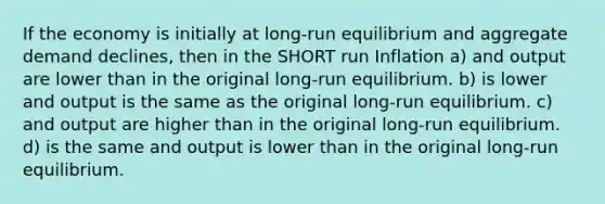 If the economy is initially at long-run equilibrium and aggregate demand declines, then in the SHORT run Inflation a) and output are lower than in the original long-run equilibrium. b) is lower and output is the same as the original long-run equilibrium. c) and output are higher than in the original long-run equilibrium. d) is the same and output is lower than in the original long-run equilibrium.