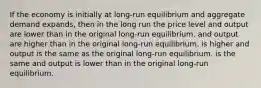 If the economy is initially at long-run equilibrium and aggregate demand expands, then in the long run the price level and output are lower than in the original long-run equilibrium. and output are higher than in the original long-run equilibrium. is higher and output is the same as the original long-run equilibrium. is the same and output is lower than in the original long-run equilibrium.