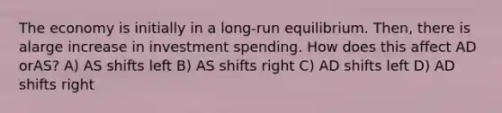 The economy is initially in a long-run equilibrium. Then, there is alarge increase in investment spending. How does this affect AD orAS? A) AS shifts left B) AS shifts right C) AD shifts left D) AD shifts right