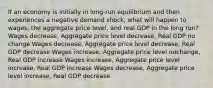 If an economy is initially in long-run equilibrium and then experiences a negative demand shock, what will happen to wages, the aggregate price level, and real GDP in the long run? Wages decrease, Aggregate price level decrease, Real GDP no change Wages decrease, Aggregate price level decrease, Real GDP decrease Wages increase, Aggregate price level nochange, Real GDP increase Wages increase, Aggregate price level increase, Real GDP increase Wages decrease, Aggregate price level increase, Real GDP decrease