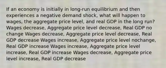 If an economy is initially in long-run equilibrium and then experiences a negative demand shock, what will happen to wages, the aggregate price level, and real GDP in the long run? Wages decrease, Aggregate price level decrease, Real GDP no change Wages decrease, Aggregate price level decrease, Real GDP decrease Wages increase, Aggregate price level nochange, Real GDP increase Wages increase, Aggregate price level increase, Real GDP increase Wages decrease, Aggregate price level increase, Real GDP decrease