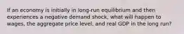 If an economy is initially in long-run equilibrium and then experiences a negative demand shock, what will happen to wages, the aggregate price level, and real GDP in the long run?