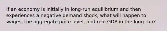 If an economy is initially in long-run equilibrium and then experiences a negative demand shock, what will happen to wages, the aggregate price level, and real GDP in the long run?