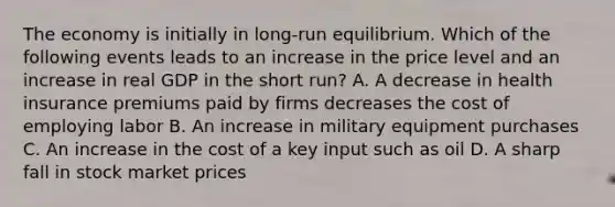 The economy is initially in long-run equilibrium. Which of the following events leads to an increase in the price level and an increase in real GDP in the short run? A. A decrease in health insurance premiums paid by firms decreases the cost of employing labor B. An increase in military equipment purchases C. An increase in the cost of a key input such as oil D. A sharp fall in stock market prices