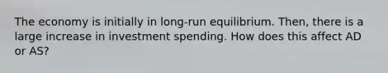 The economy is initially in long-run equilibrium. Then, there is a large increase in investment spending. How does this affect AD or AS?