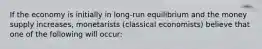 If the economy is initially in long-run equilibrium and the money supply increases, monetarists (classical economists) believe that one of the following will occur: