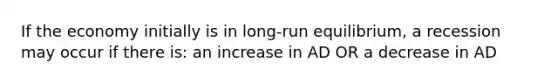 If the economy initially is in long-run equilibrium, a recession may occur if there is: an increase in AD OR a decrease in AD