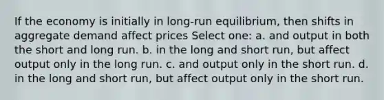 If the economy is initially in long-run equilibrium, then shifts in aggregate demand affect prices Select one: a. and output in both the short and long run. b. in the long and short run, but affect output only in the long run. c. and output only in the short run. d. in the long and short run, but affect output only in the short run.