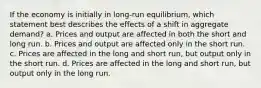 If the economy is initially in long-run equilibrium, which statement best describes the effects of a shift in aggregate demand? a. Prices and output are affected in both the short and long run. b. Prices and output are affected only in the short run. c. Prices are affected in the long and short run, but output only in the short run. d. Prices are affected in the long and short run, but output only in the long run.