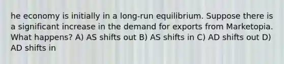 he economy is initially in a long-run equilibrium. Suppose there is a significant increase in the demand for exports from Marketopia. What happens? A) AS shifts out B) AS shifts in C) AD shifts out D) AD shifts in