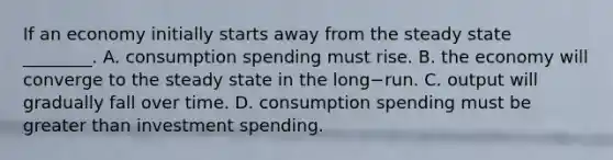 If an economy initially starts away from the steady state​ ________. A. consumption spending must rise. B. the economy will converge to the steady state in the long−run. C. output will gradually fall over time. D. consumption spending must be greater than investment spending.