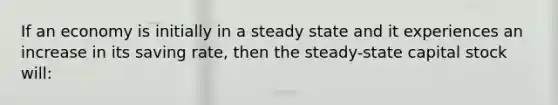 If an economy is initially in a steady state and it experiences an increase in its saving rate, then the steady-state capital stock will: