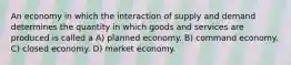 An economy in which the interaction of supply and demand determines the quantity in which goods and services are produced is called a A) planned economy. B) command economy. C) closed economy. D) market economy.