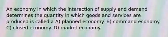 An economy in which the interaction of supply and demand determines the quantity in which goods and services are produced is called a A) planned economy. B) command economy. C) closed economy. D) market economy.