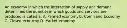 An economy in which the interaction of supply and demand determines the quantity in which goods and services are produced is called a: A. Panned economy B. Command Economy C. Closed economy D. Market economy