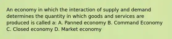 An economy in which the interaction of supply and demand determines the quantity in which goods and services are produced is called a: A. Panned economy B. Command Economy C. Closed economy D. Market economy