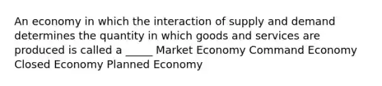 An economy in which the interaction of supply and demand determines the quantity in which goods and services are produced is called a _____ Market Economy Command Economy Closed Economy Planned Economy