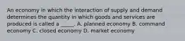 An economy in which the interaction of supply and demand determines the quantity in which goods and services are produced is called a _____. A. planned economy B. command economy C. closed economy D. market economy