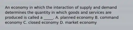 An economy in which the interaction of supply and demand determines the quantity in which goods and services are produced is called a _____. A. planned economy B. command economy C. closed economy D. market economy